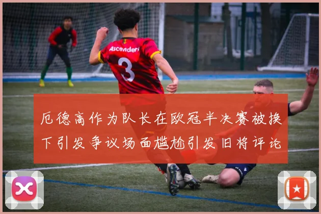 厄德高作为队长在欧冠半决赛被换下引发争议场面尴尬引发旧将评论
