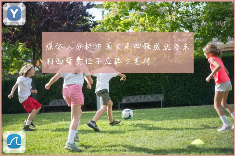 媒体人分析中国女足四强成就与米利西奇责任不应孤立看待