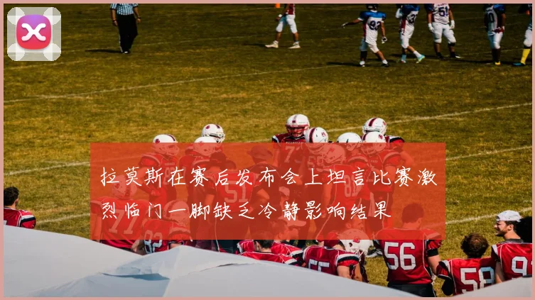 拉莫斯在赛后发布会上坦言比赛激烈临门一脚缺乏冷静影响结果